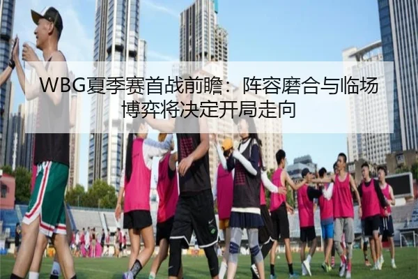 WBG夏季赛首战前瞻：阵容磨合与临场博弈将决定开局走向