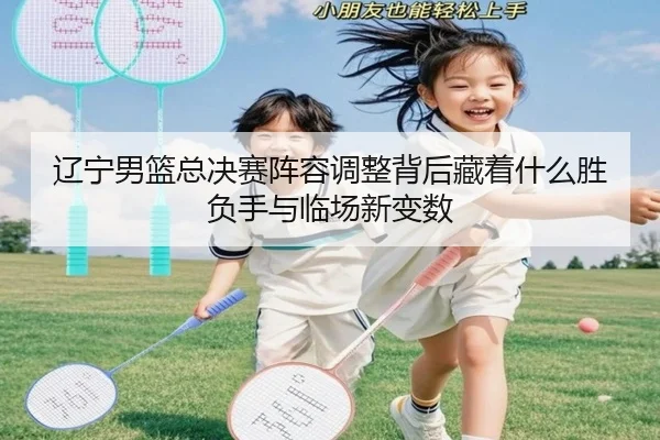 辽宁男篮总决赛阵容调整背后藏着什么胜负手与临场新变数